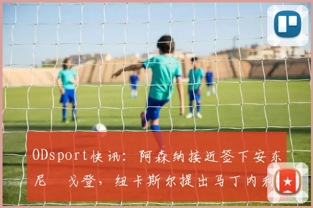 ODsport快讯：阿森纳接近签下安东尼・戈登，纽卡斯尔提出马丁内利交换条件_交易_球员_谈判
