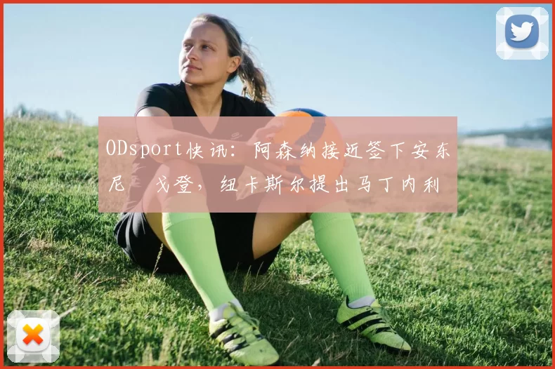 ODsport快讯：阿森纳接近签下安东尼・戈登，纽卡斯尔提出马丁内利交换条件_交易_球员_谈判