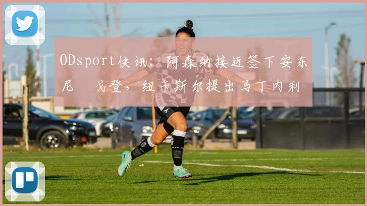 ODsport快讯:阿森纳接近签下安东尼・戈登,纽卡斯尔提出马丁内利交换条件_交易_球员_谈判