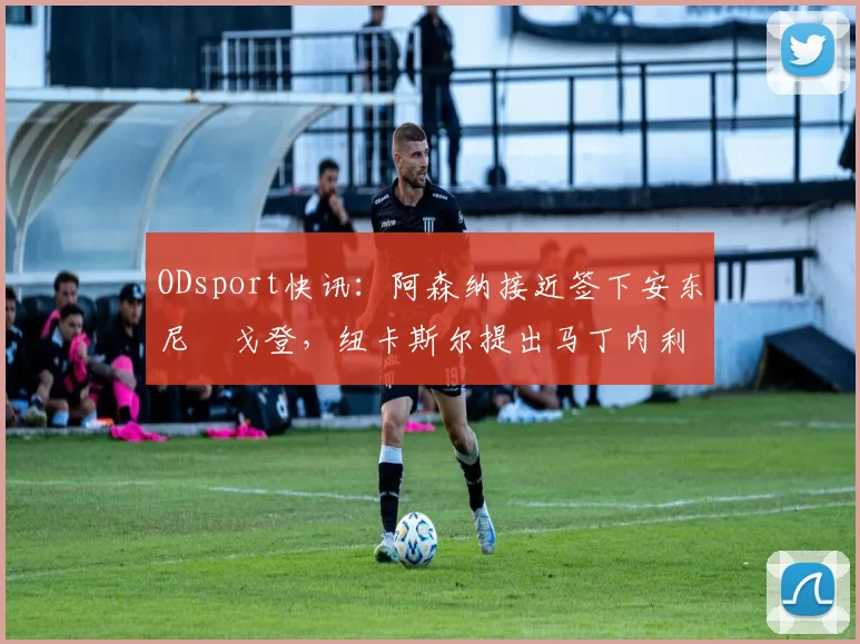 ODsport快讯：阿森纳接近签下安东尼・戈登，纽卡斯尔提出马丁内利交换条件_交易_球员_谈判