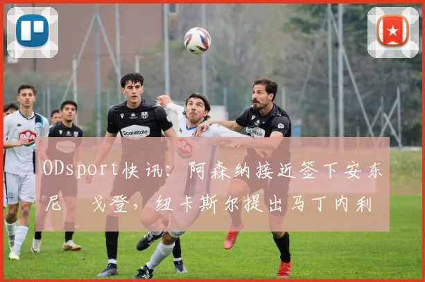 ODsport快讯：阿森纳接近签下安东尼・戈登，纽卡斯尔提出马丁内利交换条件_交易_球员_谈判