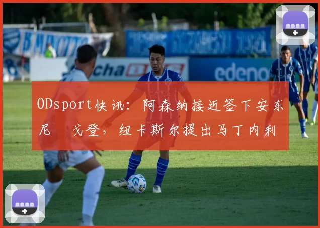 ODsport快讯：阿森纳接近签下安东尼・戈登，纽卡斯尔提出马丁内利交换条件_交易_球员_谈判