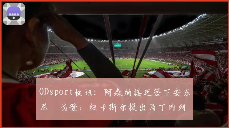 ODsport快讯：阿森纳接近签下安东尼・戈登，纽卡斯尔提出马丁内利交换条件_交易_球员_谈判