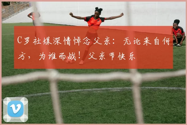 C罗社媒深情悼念父亲：无论来自何方，为谁而战！父亲节快乐️