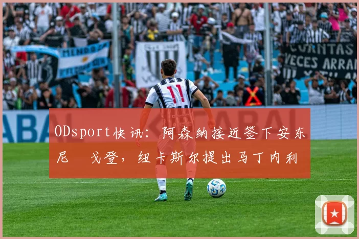 ODsport快讯：阿森纳接近签下安东尼・戈登，纽卡斯尔提出马丁内利交换条件_交易_球员_谈判