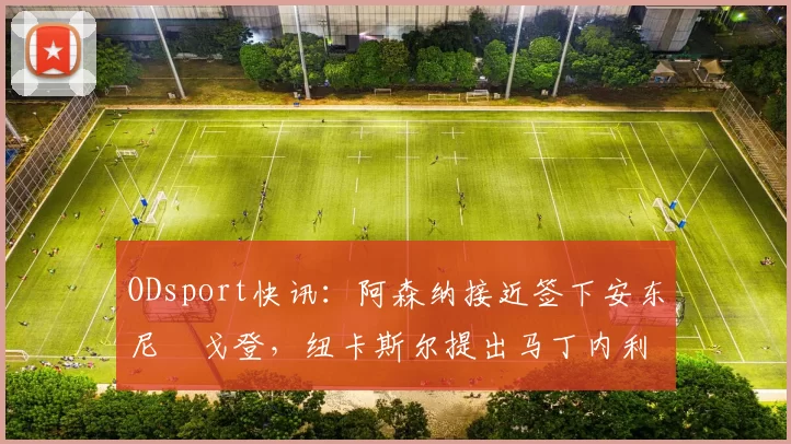ODsport快讯:阿森纳接近签下安东尼・戈登,纽卡斯尔提出马丁内利交换条件_交易_球员_谈判