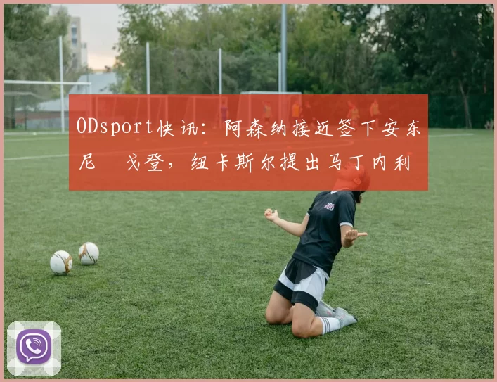 ODsport快讯：阿森纳接近签下安东尼・戈登，纽卡斯尔提出马丁内利交换条件_交易_球员_谈判