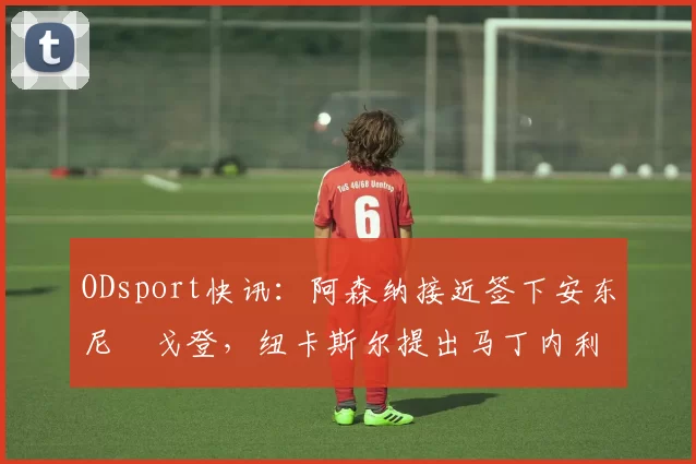 ODsport快讯：阿森纳接近签下安东尼・戈登，纽卡斯尔提出马丁内利交换条件_交易_球员_谈判