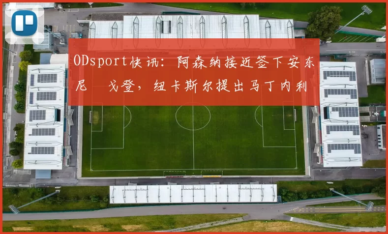 ODsport快讯：阿森纳接近签下安东尼・戈登，纽卡斯尔提出马丁内利交换条件_交易_球员_谈判
