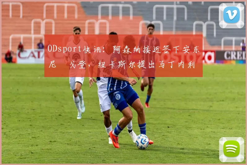 ODsport快讯：阿森纳接近签下安东尼・戈登，纽卡斯尔提出马丁内利交换条件_交易_球员_谈判