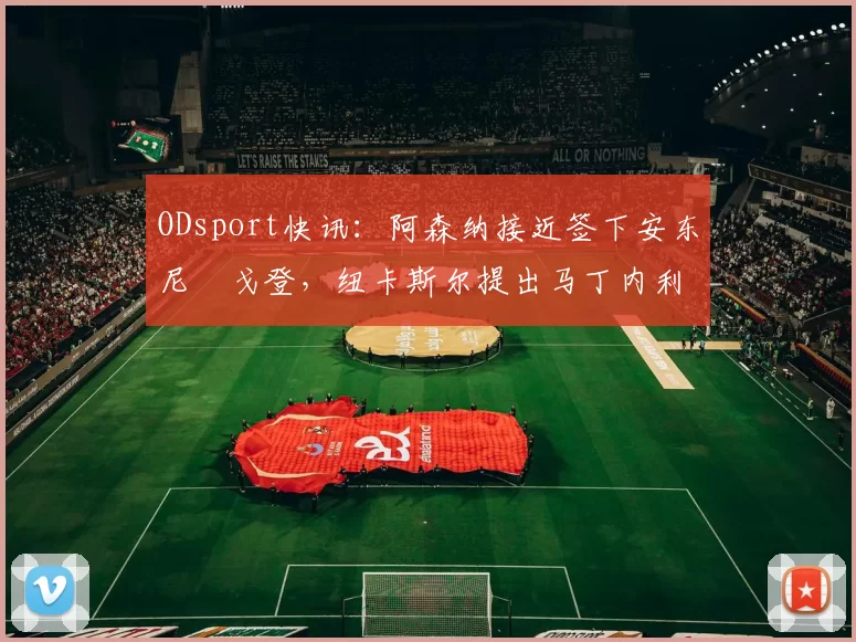 ODsport快讯:阿森纳接近签下安东尼・戈登,纽卡斯尔提出马丁内利交换条件_交易_球员_谈判
