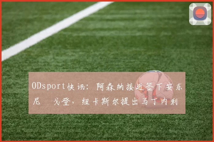 ODsport快讯:阿森纳接近签下安东尼・戈登,纽卡斯尔提出马丁内利交换条件_交易_球员_谈判