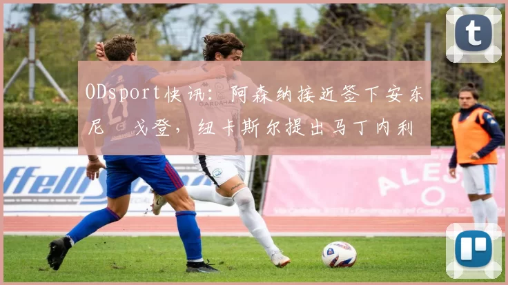 ODsport快讯:阿森纳接近签下安东尼・戈登,纽卡斯尔提出马丁内利交换条件_交易_球员_谈判