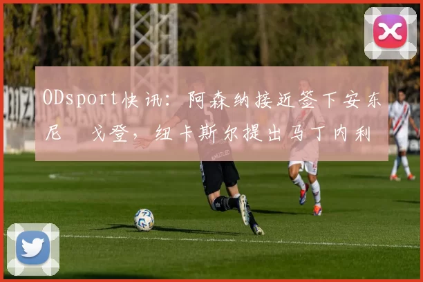 ODsport快讯:阿森纳接近签下安东尼・戈登,纽卡斯尔提出马丁内利交换条件_交易_球员_谈判