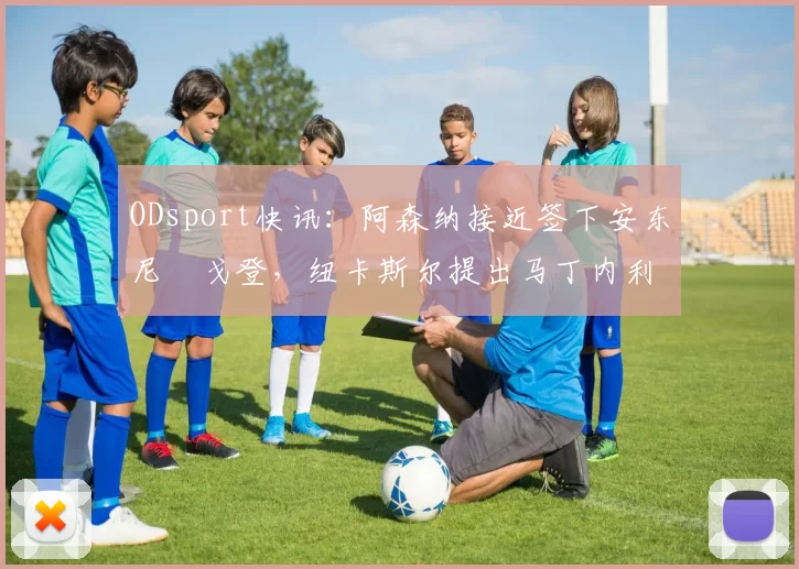 ODsport快讯：阿森纳接近签下安东尼・戈登，纽卡斯尔提出马丁内利交换条件_交易_球员_谈判