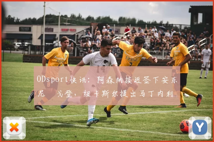 ODsport快讯:阿森纳接近签下安东尼・戈登,纽卡斯尔提出马丁内利交换条件_交易_球员_谈判