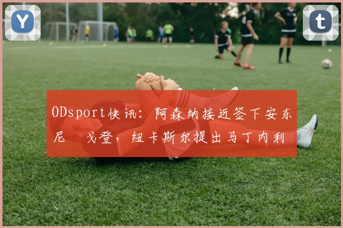 ODsport快讯：阿森纳接近签下安东尼・戈登，纽卡斯尔提出马丁内利交换条件_交易_球员_谈判