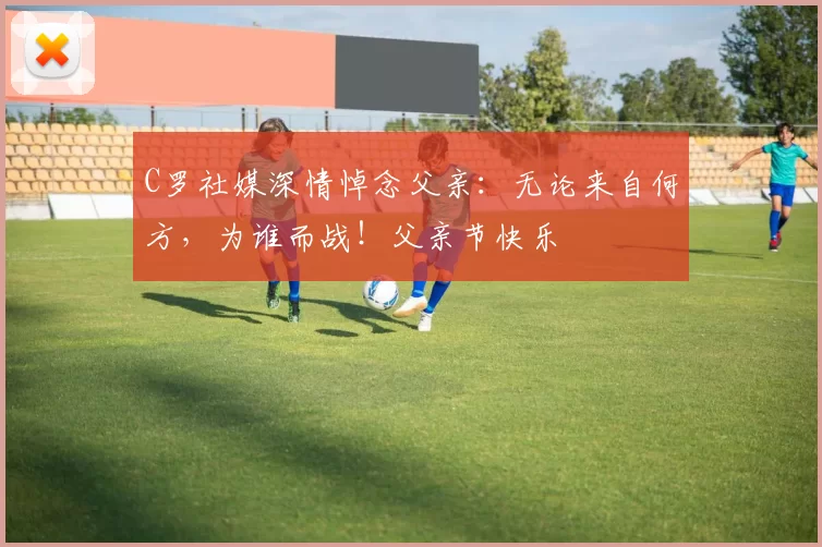 C罗社媒深情悼念父亲:无论来自何方,为谁而战!父亲节快乐️