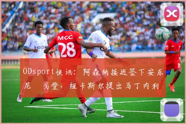 ODsport快讯:阿森纳接近签下安东尼・戈登,纽卡斯尔提出马丁内利交换条件_交易_球员_谈判