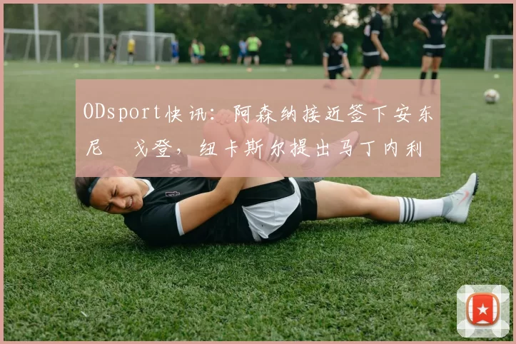 ODsport快讯：阿森纳接近签下安东尼・戈登，纽卡斯尔提出马丁内利交换条件_交易_球员_谈判
