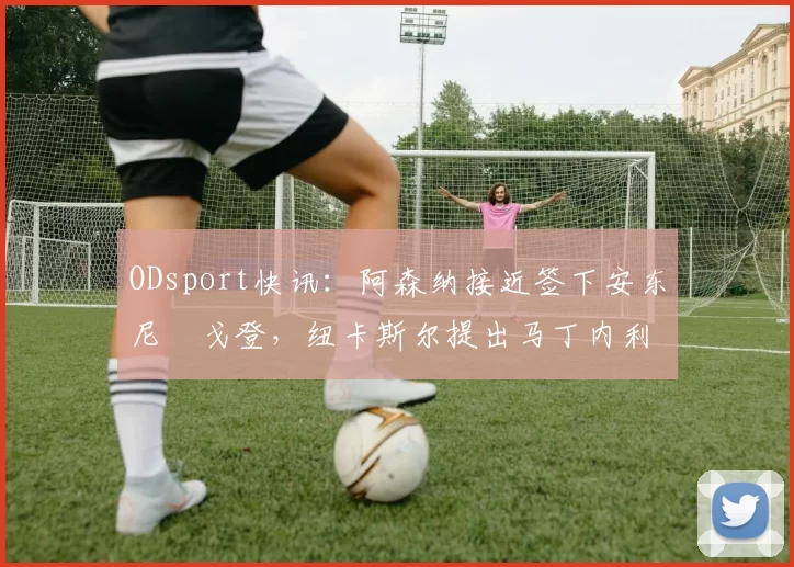 ODsport快讯:阿森纳接近签下安东尼・戈登,纽卡斯尔提出马丁内利交换条件_交易_球员_谈判