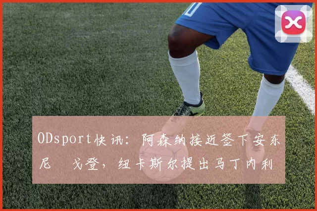 ODsport快讯：阿森纳接近签下安东尼・戈登，纽卡斯尔提出马丁内利交换条件_交易_球员_谈判