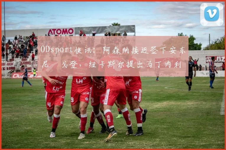 ODsport快讯：阿森纳接近签下安东尼・戈登，纽卡斯尔提出马丁内利交换条件_交易_球员_谈判