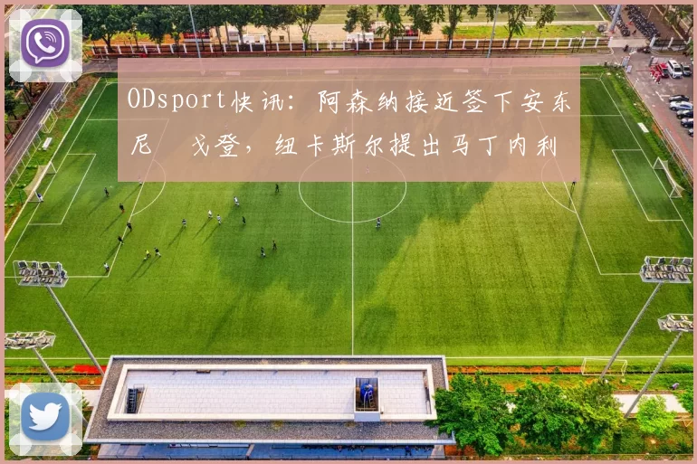 ODsport快讯：阿森纳接近签下安东尼・戈登，纽卡斯尔提出马丁内利交换条件_交易_球员_谈判