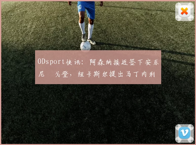 ODsport快讯：阿森纳接近签下安东尼・戈登，纽卡斯尔提出马丁内利交换条件_交易_球员_谈判