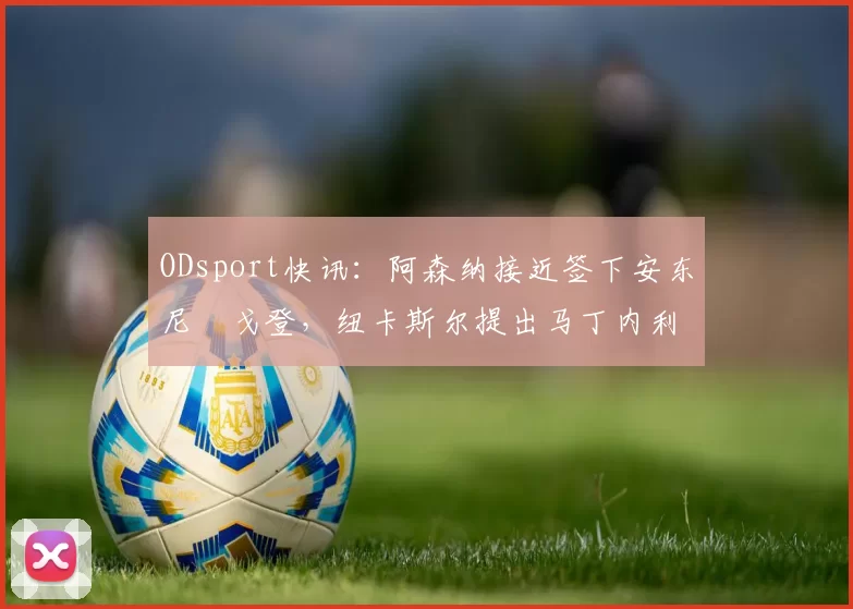 ODsport快讯:阿森纳接近签下安东尼・戈登,纽卡斯尔提出马丁内利交换条件_交易_球员_谈判
