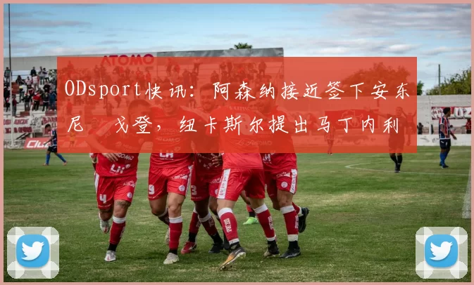 ODsport快讯:阿森纳接近签下安东尼・戈登,纽卡斯尔提出马丁内利交换条件_交易_球员_谈判