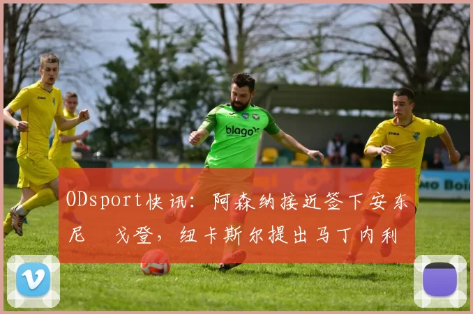 ODsport快讯:阿森纳接近签下安东尼・戈登,纽卡斯尔提出马丁内利交换条件_交易_球员_谈判