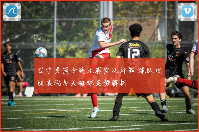 辽宁男篮今晚比赛实况详解 球队攻防表现与关键球走势解析