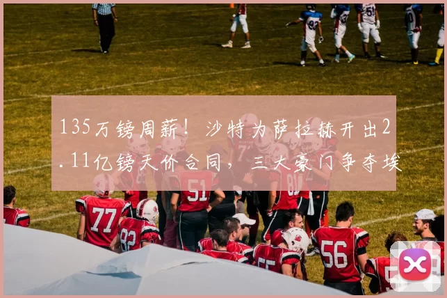 135万镑周薪！沙特为萨拉赫开出2.11亿镑天价合同，三大豪门争夺埃及法老_利物浦_欧冠_利物浦