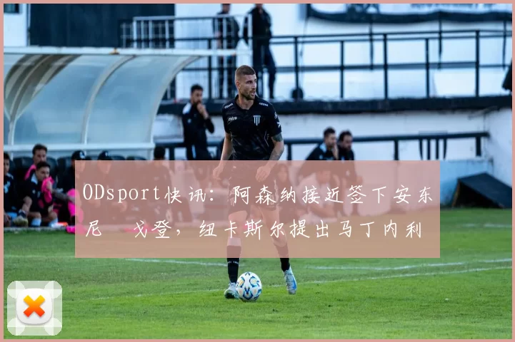ODsport快讯：阿森纳接近签下安东尼・戈登，纽卡斯尔提出马丁内利交换条件_交易_球员_谈判