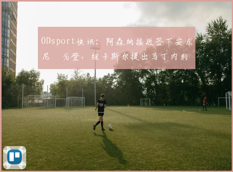 ODsport快讯：阿森纳接近签下安东尼・戈登，纽卡斯尔提出马丁内利交换条件_交易_球员_谈判