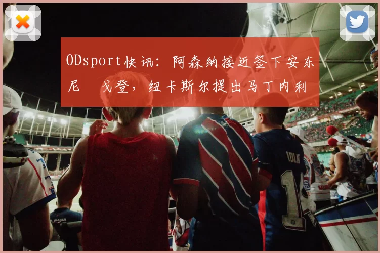 ODsport快讯：阿森纳接近签下安东尼・戈登，纽卡斯尔提出马丁内利交换条件_交易_球员_谈判