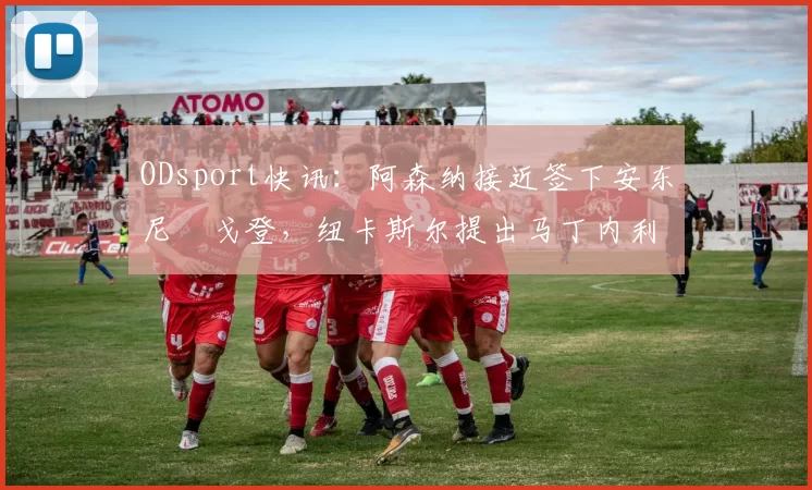 ODsport快讯：阿森纳接近签下安东尼・戈登，纽卡斯尔提出马丁内利交换条件_交易_球员_谈判