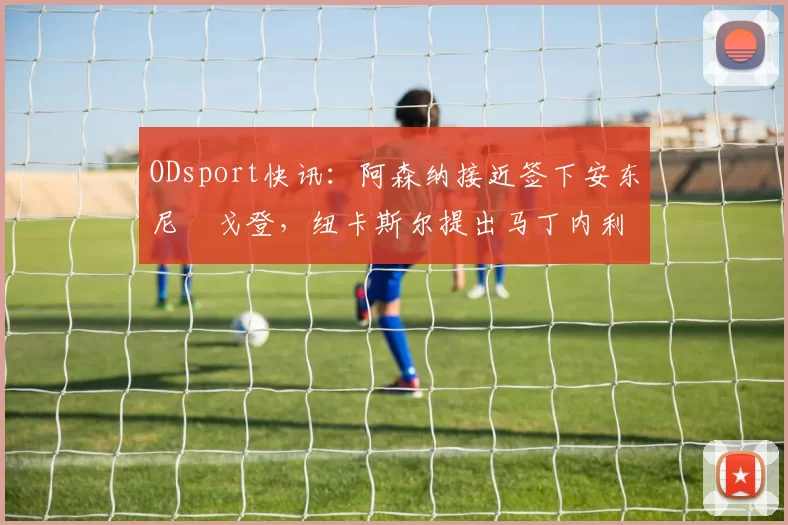 ODsport快讯:阿森纳接近签下安东尼・戈登,纽卡斯尔提出马丁内利交换条件_交易_球员_谈判