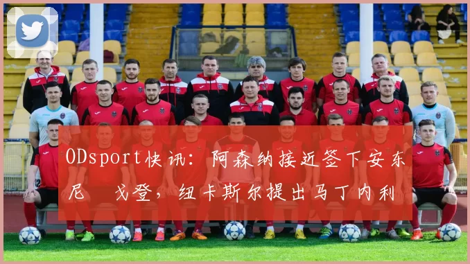 ODsport快讯:阿森纳接近签下安东尼・戈登,纽卡斯尔提出马丁内利交换条件_交易_球员_谈判