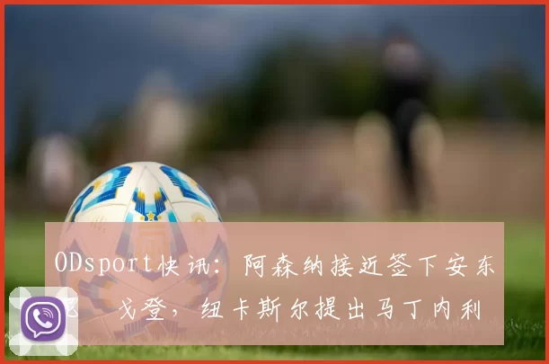 ODsport快讯:阿森纳接近签下安东尼・戈登,纽卡斯尔提出马丁内利交换条件_交易_球员_谈判
