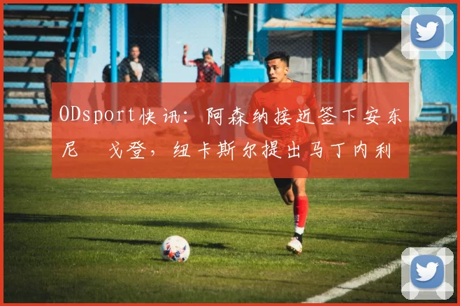 ODsport快讯:阿森纳接近签下安东尼・戈登,纽卡斯尔提出马丁内利交换条件_交易_球员_谈判