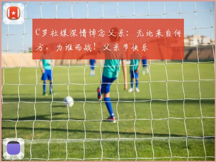 C罗社媒深情悼念父亲:无论来自何方,为谁而战!父亲节快乐️