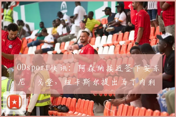 ODsport快讯：阿森纳接近签下安东尼・戈登，纽卡斯尔提出马丁内利交换条件_交易_球员_谈判