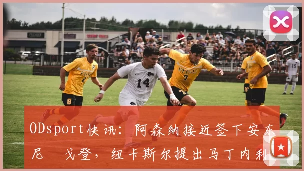 ODsport快讯：阿森纳接近签下安东尼・戈登，纽卡斯尔提出马丁内利交换条件_交易_球员_谈判