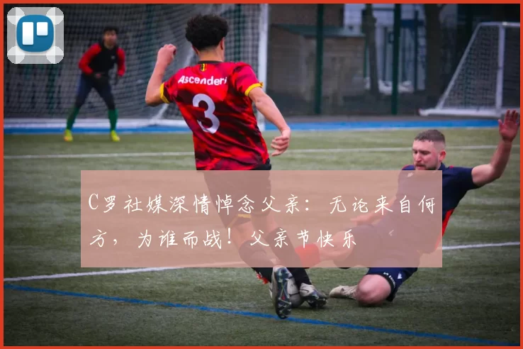 C罗社媒深情悼念父亲：无论来自何方，为谁而战！父亲节快乐️