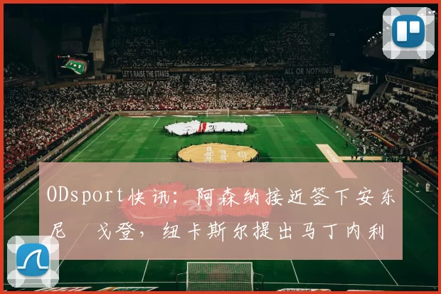 ODsport快讯：阿森纳接近签下安东尼・戈登，纽卡斯尔提出马丁内利交换条件_交易_球员_谈判