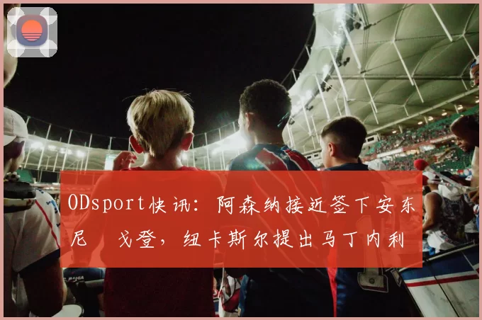 ODsport快讯：阿森纳接近签下安东尼・戈登，纽卡斯尔提出马丁内利交换条件_交易_球员_谈判