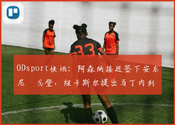 ODsport快讯:阿森纳接近签下安东尼・戈登,纽卡斯尔提出马丁内利交换条件_交易_球员_谈判