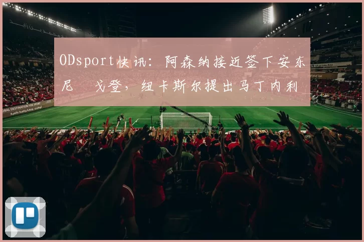 ODsport快讯：阿森纳接近签下安东尼・戈登，纽卡斯尔提出马丁内利交换条件_交易_球员_谈判
